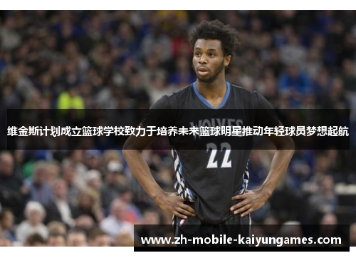维金斯计划成立篮球学校致力于培养未来篮球明星推动年轻球员梦想起航